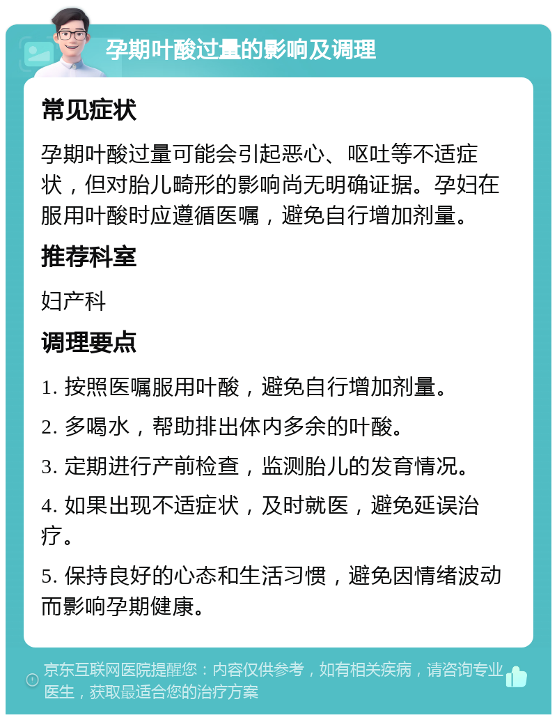 孕期叶酸过量的影响及调理 常见症状 孕期叶酸过量可能会引起恶心、呕吐等不适症状，但对胎儿畸形的影响尚无明确证据。孕妇在服用叶酸时应遵循医嘱，避免自行增加剂量。 推荐科室 妇产科 调理要点 1. 按照医嘱服用叶酸，避免自行增加剂量。 2. 多喝水，帮助排出体内多余的叶酸。 3. 定期进行产前检查，监测胎儿的发育情况。 4. 如果出现不适症状，及时就医，避免延误治疗。 5. 保持良好的心态和生活习惯，避免因情绪波动而影响孕期健康。