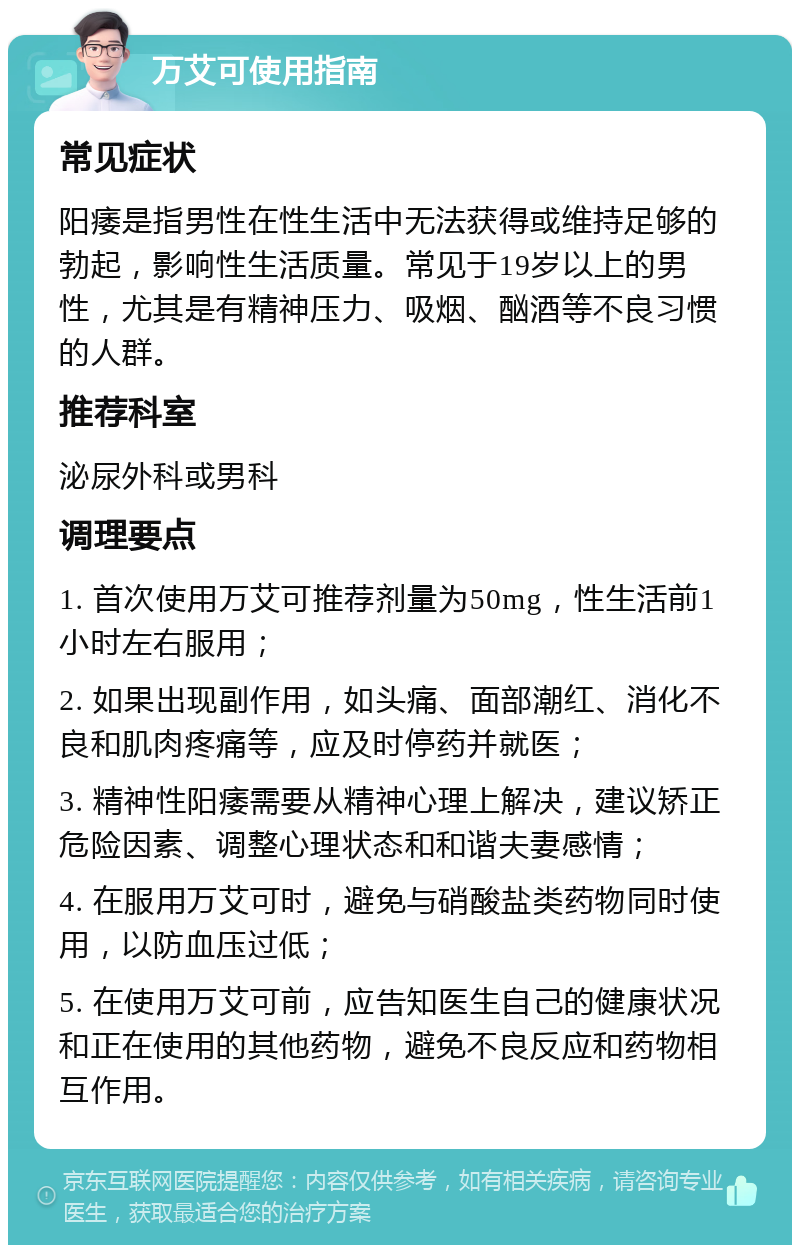 万艾可使用指南 常见症状 阳痿是指男性在性生活中无法获得或维持足够的勃起，影响性生活质量。常见于19岁以上的男性，尤其是有精神压力、吸烟、酗酒等不良习惯的人群。 推荐科室 泌尿外科或男科 调理要点 1. 首次使用万艾可推荐剂量为50mg，性生活前1小时左右服用； 2. 如果出现副作用，如头痛、面部潮红、消化不良和肌肉疼痛等，应及时停药并就医； 3. 精神性阳痿需要从精神心理上解决，建议矫正危险因素、调整心理状态和和谐夫妻感情； 4. 在服用万艾可时，避免与硝酸盐类药物同时使用，以防血压过低； 5. 在使用万艾可前，应告知医生自己的健康状况和正在使用的其他药物，避免不良反应和药物相互作用。