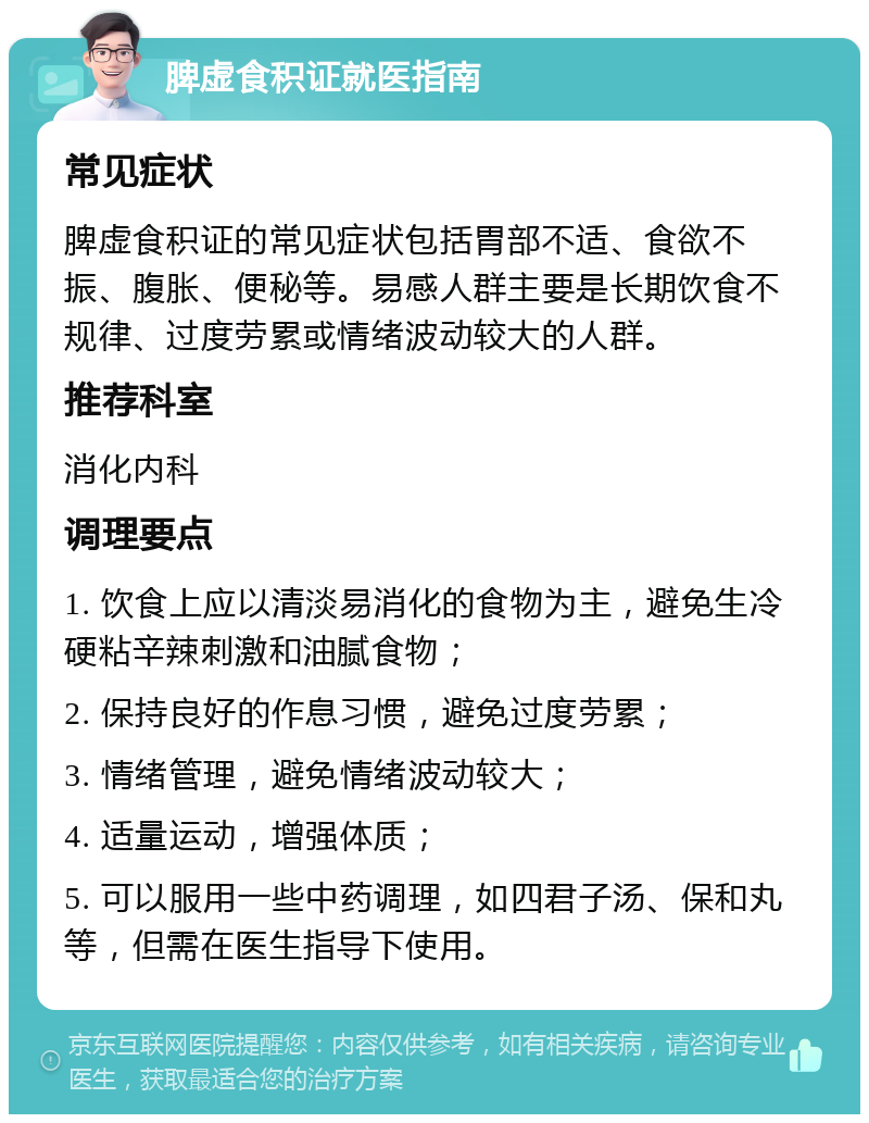 脾虚食积证就医指南 常见症状 脾虚食积证的常见症状包括胃部不适、食欲不振、腹胀、便秘等。易感人群主要是长期饮食不规律、过度劳累或情绪波动较大的人群。 推荐科室 消化内科 调理要点 1. 饮食上应以清淡易消化的食物为主，避免生冷硬粘辛辣刺激和油腻食物； 2. 保持良好的作息习惯，避免过度劳累； 3. 情绪管理，避免情绪波动较大； 4. 适量运动，增强体质； 5. 可以服用一些中药调理，如四君子汤、保和丸等，但需在医生指导下使用。