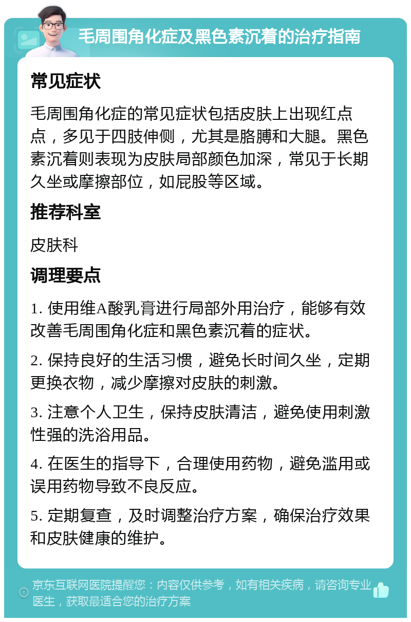 毛周围角化症及黑色素沉着的治疗指南 常见症状 毛周围角化症的常见症状包括皮肤上出现红点点，多见于四肢伸侧，尤其是胳膊和大腿。黑色素沉着则表现为皮肤局部颜色加深，常见于长期久坐或摩擦部位，如屁股等区域。 推荐科室 皮肤科 调理要点 1. 使用维A酸乳膏进行局部外用治疗，能够有效改善毛周围角化症和黑色素沉着的症状。 2. 保持良好的生活习惯，避免长时间久坐，定期更换衣物，减少摩擦对皮肤的刺激。 3. 注意个人卫生，保持皮肤清洁，避免使用刺激性强的洗浴用品。 4. 在医生的指导下，合理使用药物，避免滥用或误用药物导致不良反应。 5. 定期复查，及时调整治疗方案，确保治疗效果和皮肤健康的维护。