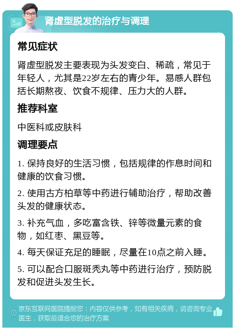 肾虚型脱发的治疗与调理 常见症状 肾虚型脱发主要表现为头发变白、稀疏，常见于年轻人，尤其是22岁左右的青少年。易感人群包括长期熬夜、饮食不规律、压力大的人群。 推荐科室 中医科或皮肤科 调理要点 1. 保持良好的生活习惯，包括规律的作息时间和健康的饮食习惯。 2. 使用古方柏草等中药进行辅助治疗，帮助改善头发的健康状态。 3. 补充气血，多吃富含铁、锌等微量元素的食物，如红枣、黑豆等。 4. 每天保证充足的睡眠，尽量在10点之前入睡。 5. 可以配合口服斑秃丸等中药进行治疗，预防脱发和促进头发生长。