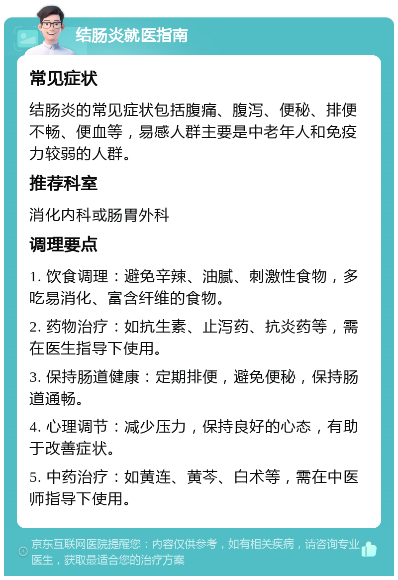 结肠炎就医指南 常见症状 结肠炎的常见症状包括腹痛、腹泻、便秘、排便不畅、便血等，易感人群主要是中老年人和免疫力较弱的人群。 推荐科室 消化内科或肠胃外科 调理要点 1. 饮食调理：避免辛辣、油腻、刺激性食物，多吃易消化、富含纤维的食物。 2. 药物治疗：如抗生素、止泻药、抗炎药等，需在医生指导下使用。 3. 保持肠道健康：定期排便，避免便秘，保持肠道通畅。 4. 心理调节：减少压力，保持良好的心态，有助于改善症状。 5. 中药治疗：如黄连、黄芩、白术等，需在中医师指导下使用。