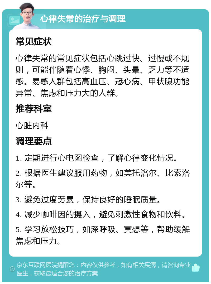 心律失常的治疗与调理 常见症状 心律失常的常见症状包括心跳过快、过慢或不规则，可能伴随着心悸、胸闷、头晕、乏力等不适感。易感人群包括高血压、冠心病、甲状腺功能异常、焦虑和压力大的人群。 推荐科室 心脏内科 调理要点 1. 定期进行心电图检查，了解心律变化情况。 2. 根据医生建议服用药物，如美托洛尔、比索洛尔等。 3. 避免过度劳累，保持良好的睡眠质量。 4. 减少咖啡因的摄入，避免刺激性食物和饮料。 5. 学习放松技巧，如深呼吸、冥想等，帮助缓解焦虑和压力。