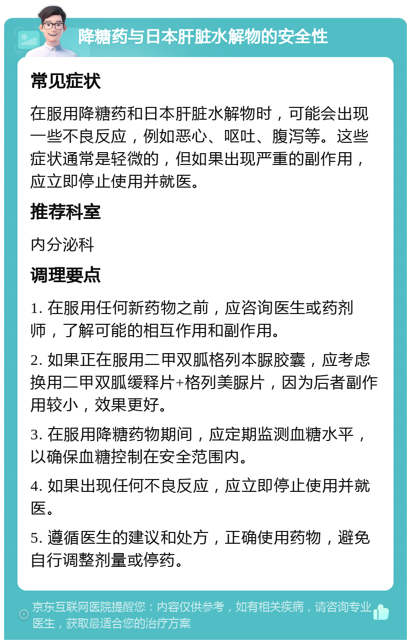 降糖药与日本肝脏水解物的安全性 常见症状 在服用降糖药和日本肝脏水解物时，可能会出现一些不良反应，例如恶心、呕吐、腹泻等。这些症状通常是轻微的，但如果出现严重的副作用，应立即停止使用并就医。 推荐科室 内分泌科 调理要点 1. 在服用任何新药物之前，应咨询医生或药剂师，了解可能的相互作用和副作用。 2. 如果正在服用二甲双胍格列本脲胶囊，应考虑换用二甲双胍缓释片+格列美脲片，因为后者副作用较小，效果更好。 3. 在服用降糖药物期间，应定期监测血糖水平，以确保血糖控制在安全范围内。 4. 如果出现任何不良反应，应立即停止使用并就医。 5. 遵循医生的建议和处方，正确使用药物，避免自行调整剂量或停药。