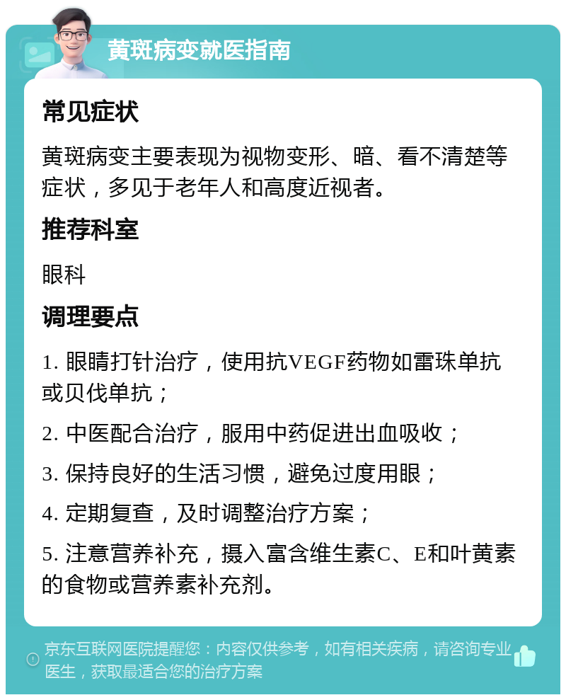 黄斑病变就医指南 常见症状 黄斑病变主要表现为视物变形、暗、看不清楚等症状，多见于老年人和高度近视者。 推荐科室 眼科 调理要点 1. 眼睛打针治疗，使用抗VEGF药物如雷珠单抗或贝伐单抗； 2. 中医配合治疗，服用中药促进出血吸收； 3. 保持良好的生活习惯，避免过度用眼； 4. 定期复查，及时调整治疗方案； 5. 注意营养补充，摄入富含维生素C、E和叶黄素的食物或营养素补充剂。