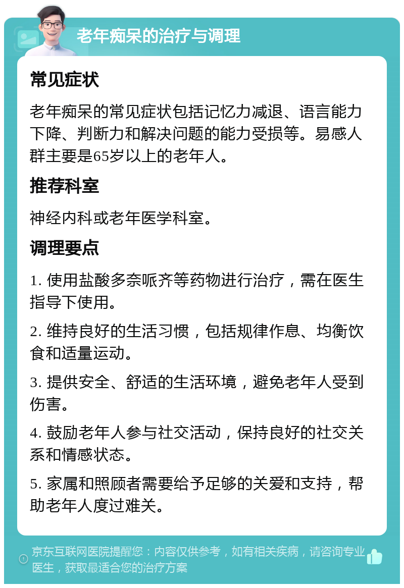 老年痴呆的治疗与调理 常见症状 老年痴呆的常见症状包括记忆力减退、语言能力下降、判断力和解决问题的能力受损等。易感人群主要是65岁以上的老年人。 推荐科室 神经内科或老年医学科室。 调理要点 1. 使用盐酸多奈哌齐等药物进行治疗，需在医生指导下使用。 2. 维持良好的生活习惯，包括规律作息、均衡饮食和适量运动。 3. 提供安全、舒适的生活环境，避免老年人受到伤害。 4. 鼓励老年人参与社交活动，保持良好的社交关系和情感状态。 5. 家属和照顾者需要给予足够的关爱和支持，帮助老年人度过难关。