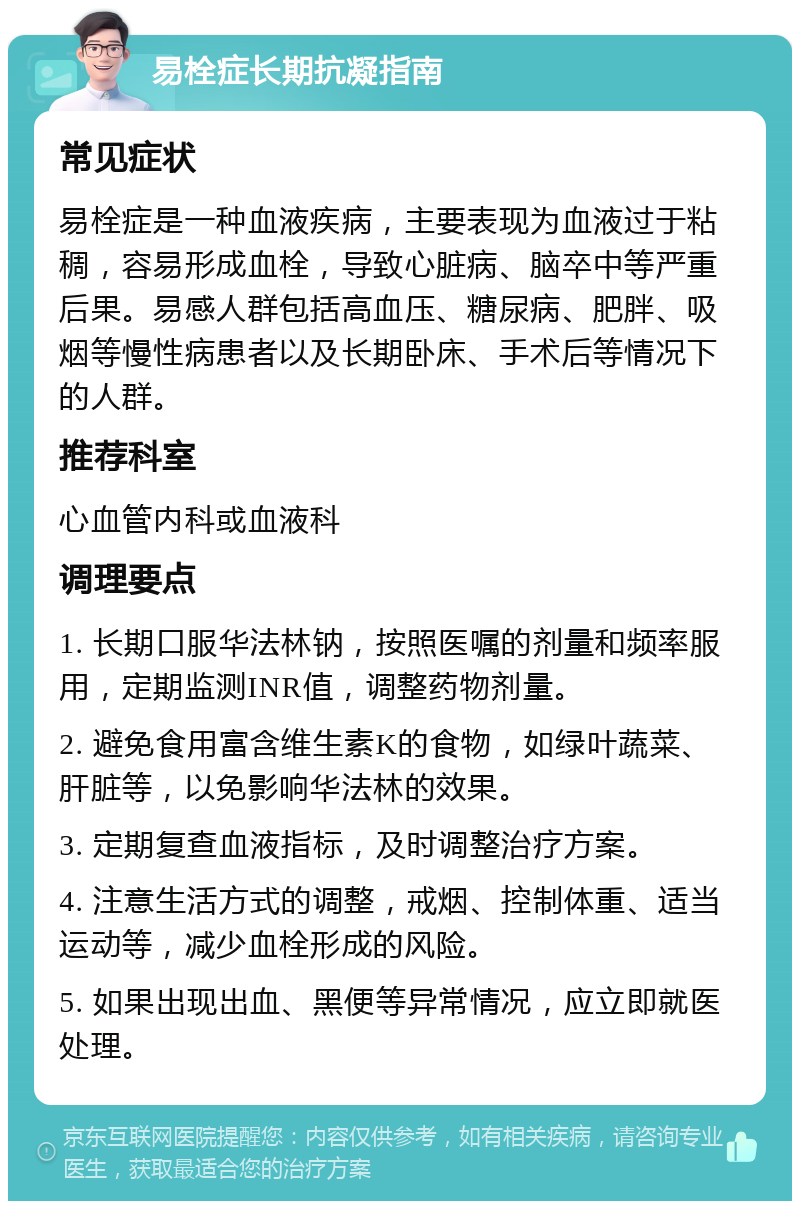 易栓症长期抗凝指南 常见症状 易栓症是一种血液疾病，主要表现为血液过于粘稠，容易形成血栓，导致心脏病、脑卒中等严重后果。易感人群包括高血压、糖尿病、肥胖、吸烟等慢性病患者以及长期卧床、手术后等情况下的人群。 推荐科室 心血管内科或血液科 调理要点 1. 长期口服华法林钠，按照医嘱的剂量和频率服用，定期监测INR值，调整药物剂量。 2. 避免食用富含维生素K的食物，如绿叶蔬菜、肝脏等，以免影响华法林的效果。 3. 定期复查血液指标，及时调整治疗方案。 4. 注意生活方式的调整，戒烟、控制体重、适当运动等，减少血栓形成的风险。 5. 如果出现出血、黑便等异常情况，应立即就医处理。