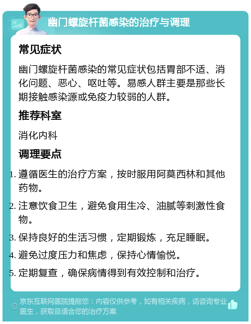 幽门螺旋杆菌感染的治疗与调理 常见症状 幽门螺旋杆菌感染的常见症状包括胃部不适、消化问题、恶心、呕吐等。易感人群主要是那些长期接触感染源或免疫力较弱的人群。 推荐科室 消化内科 调理要点 遵循医生的治疗方案，按时服用阿莫西林和其他药物。 注意饮食卫生，避免食用生冷、油腻等刺激性食物。 保持良好的生活习惯，定期锻炼，充足睡眠。 避免过度压力和焦虑，保持心情愉悦。 定期复查，确保病情得到有效控制和治疗。