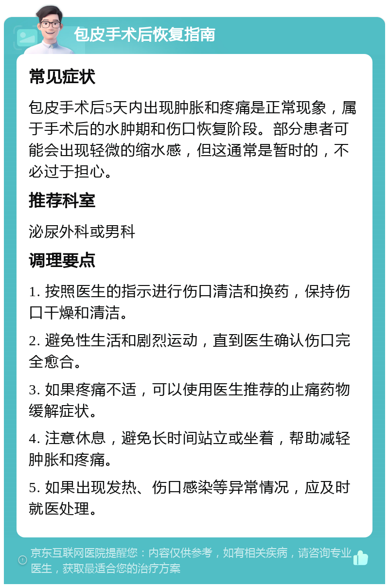 包皮手术后恢复指南 常见症状 包皮手术后5天内出现肿胀和疼痛是正常现象，属于手术后的水肿期和伤口恢复阶段。部分患者可能会出现轻微的缩水感，但这通常是暂时的，不必过于担心。 推荐科室 泌尿外科或男科 调理要点 1. 按照医生的指示进行伤口清洁和换药，保持伤口干燥和清洁。 2. 避免性生活和剧烈运动，直到医生确认伤口完全愈合。 3. 如果疼痛不适，可以使用医生推荐的止痛药物缓解症状。 4. 注意休息，避免长时间站立或坐着，帮助减轻肿胀和疼痛。 5. 如果出现发热、伤口感染等异常情况，应及时就医处理。