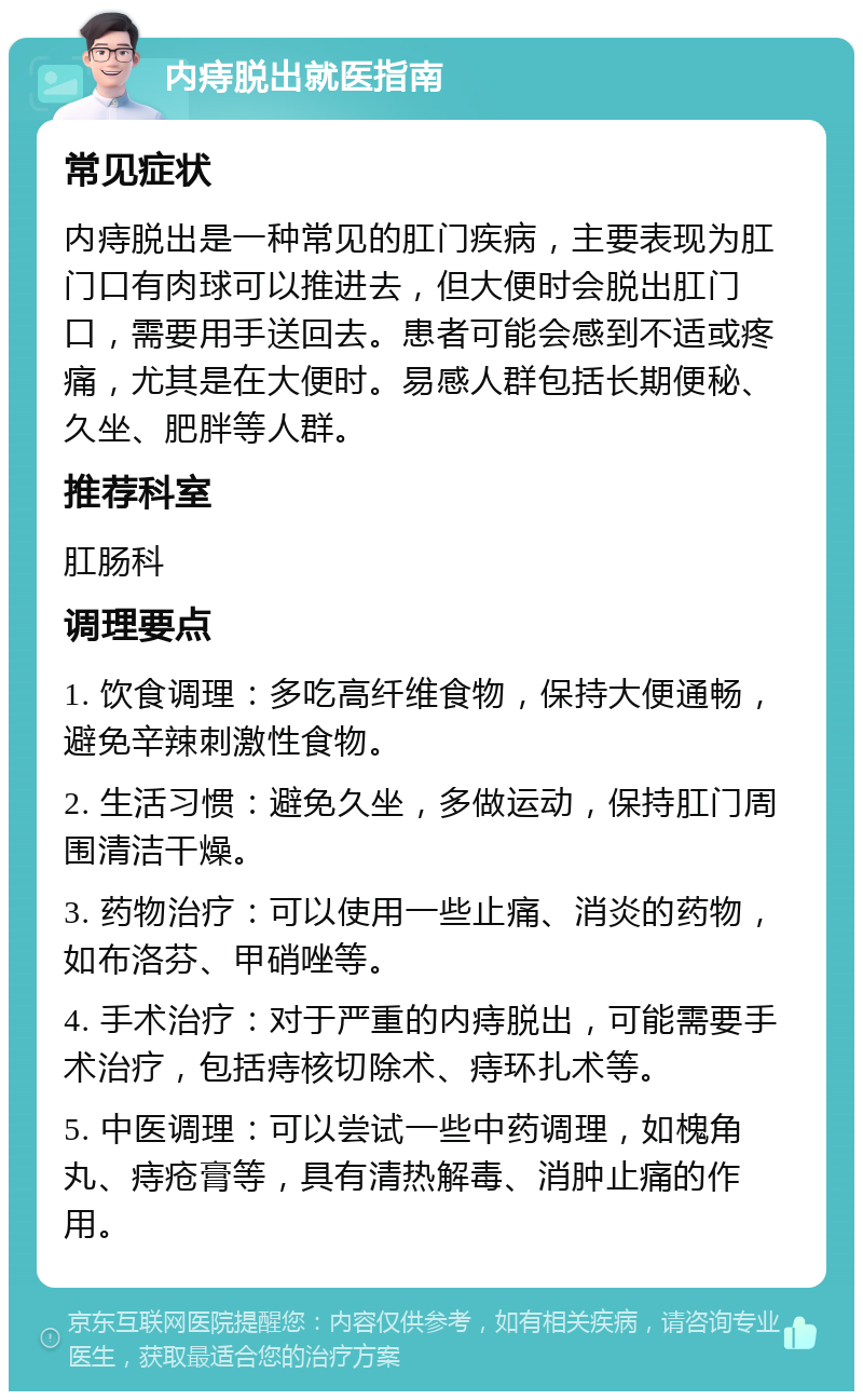 内痔脱出就医指南 常见症状 内痔脱出是一种常见的肛门疾病，主要表现为肛门口有肉球可以推进去，但大便时会脱出肛门口，需要用手送回去。患者可能会感到不适或疼痛，尤其是在大便时。易感人群包括长期便秘、久坐、肥胖等人群。 推荐科室 肛肠科 调理要点 1. 饮食调理：多吃高纤维食物，保持大便通畅，避免辛辣刺激性食物。 2. 生活习惯：避免久坐，多做运动，保持肛门周围清洁干燥。 3. 药物治疗：可以使用一些止痛、消炎的药物，如布洛芬、甲硝唑等。 4. 手术治疗：对于严重的内痔脱出，可能需要手术治疗，包括痔核切除术、痔环扎术等。 5. 中医调理：可以尝试一些中药调理，如槐角丸、痔疮膏等，具有清热解毒、消肿止痛的作用。