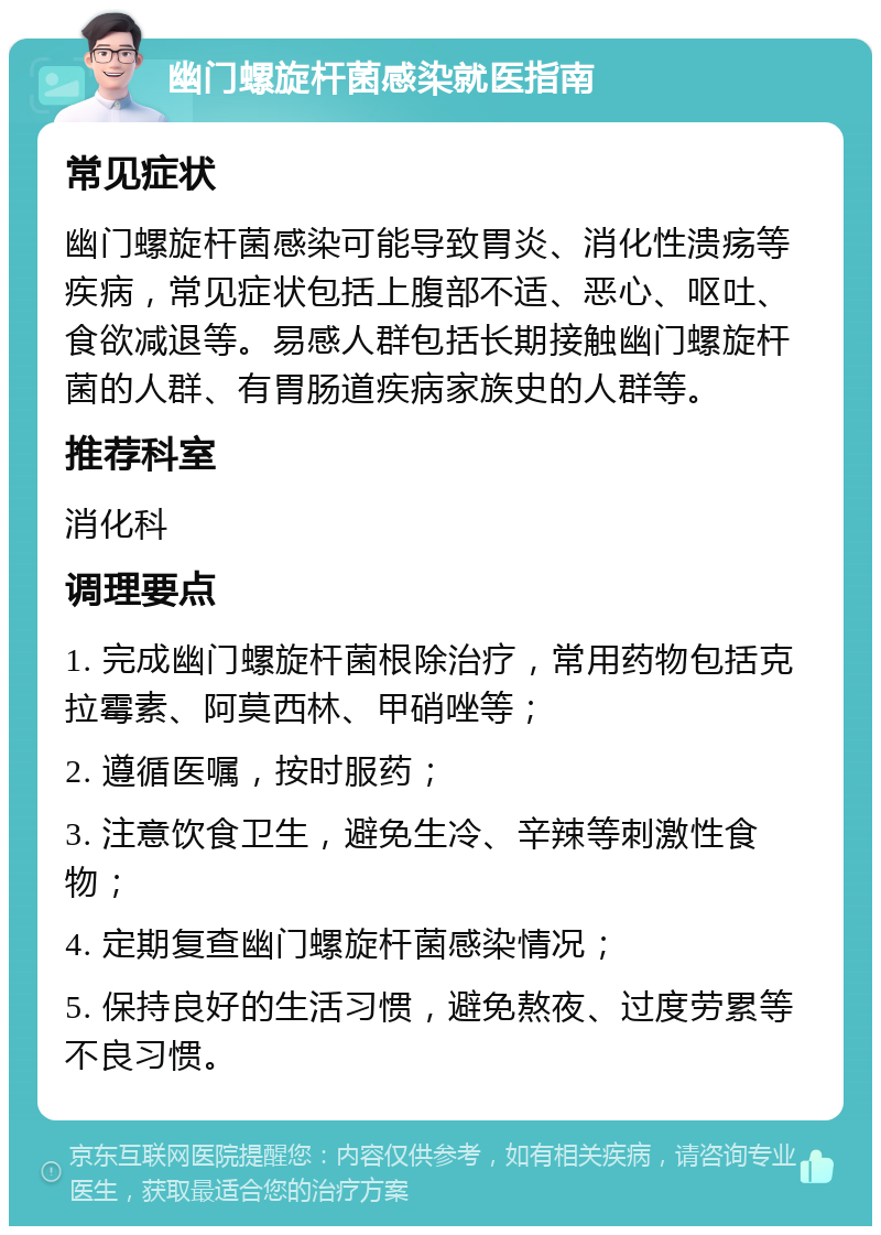 幽门螺旋杆菌感染就医指南 常见症状 幽门螺旋杆菌感染可能导致胃炎、消化性溃疡等疾病，常见症状包括上腹部不适、恶心、呕吐、食欲减退等。易感人群包括长期接触幽门螺旋杆菌的人群、有胃肠道疾病家族史的人群等。 推荐科室 消化科 调理要点 1. 完成幽门螺旋杆菌根除治疗，常用药物包括克拉霉素、阿莫西林、甲硝唑等； 2. 遵循医嘱，按时服药； 3. 注意饮食卫生，避免生冷、辛辣等刺激性食物； 4. 定期复查幽门螺旋杆菌感染情况； 5. 保持良好的生活习惯，避免熬夜、过度劳累等不良习惯。