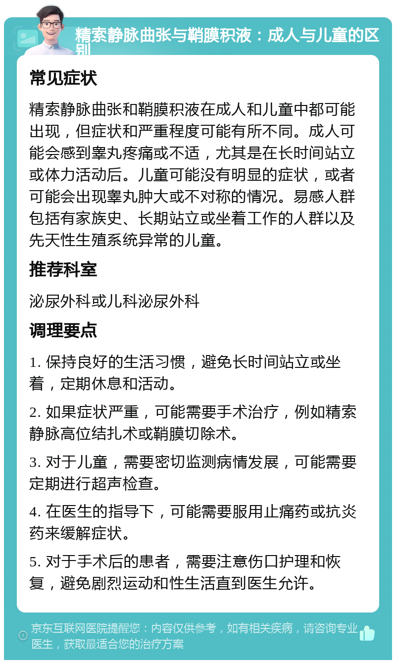 精索静脉曲张与鞘膜积液：成人与儿童的区别 常见症状 精索静脉曲张和鞘膜积液在成人和儿童中都可能出现，但症状和严重程度可能有所不同。成人可能会感到睾丸疼痛或不适，尤其是在长时间站立或体力活动后。儿童可能没有明显的症状，或者可能会出现睾丸肿大或不对称的情况。易感人群包括有家族史、长期站立或坐着工作的人群以及先天性生殖系统异常的儿童。 推荐科室 泌尿外科或儿科泌尿外科 调理要点 1. 保持良好的生活习惯，避免长时间站立或坐着，定期休息和活动。 2. 如果症状严重，可能需要手术治疗，例如精索静脉高位结扎术或鞘膜切除术。 3. 对于儿童，需要密切监测病情发展，可能需要定期进行超声检查。 4. 在医生的指导下，可能需要服用止痛药或抗炎药来缓解症状。 5. 对于手术后的患者，需要注意伤口护理和恢复，避免剧烈运动和性生活直到医生允许。