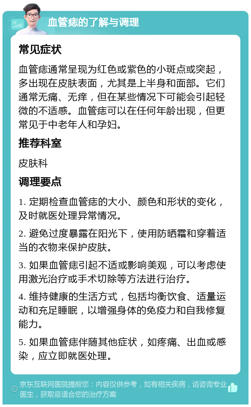 血管痣的了解与调理 常见症状 血管痣通常呈现为红色或紫色的小斑点或突起，多出现在皮肤表面，尤其是上半身和面部。它们通常无痛、无痒，但在某些情况下可能会引起轻微的不适感。血管痣可以在任何年龄出现，但更常见于中老年人和孕妇。 推荐科室 皮肤科 调理要点 1. 定期检查血管痣的大小、颜色和形状的变化，及时就医处理异常情况。 2. 避免过度暴露在阳光下，使用防晒霜和穿着适当的衣物来保护皮肤。 3. 如果血管痣引起不适或影响美观，可以考虑使用激光治疗或手术切除等方法进行治疗。 4. 维持健康的生活方式，包括均衡饮食、适量运动和充足睡眠，以增强身体的免疫力和自我修复能力。 5. 如果血管痣伴随其他症状，如疼痛、出血或感染，应立即就医处理。