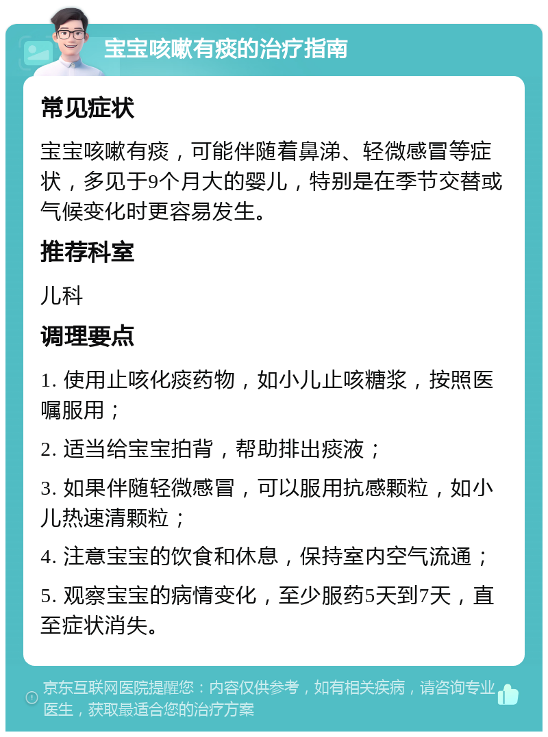 宝宝咳嗽有痰的治疗指南 常见症状 宝宝咳嗽有痰，可能伴随着鼻涕、轻微感冒等症状，多见于9个月大的婴儿，特别是在季节交替或气候变化时更容易发生。 推荐科室 儿科 调理要点 1. 使用止咳化痰药物，如小儿止咳糖浆，按照医嘱服用； 2. 适当给宝宝拍背，帮助排出痰液； 3. 如果伴随轻微感冒，可以服用抗感颗粒，如小儿热速清颗粒； 4. 注意宝宝的饮食和休息，保持室内空气流通； 5. 观察宝宝的病情变化，至少服药5天到7天，直至症状消失。