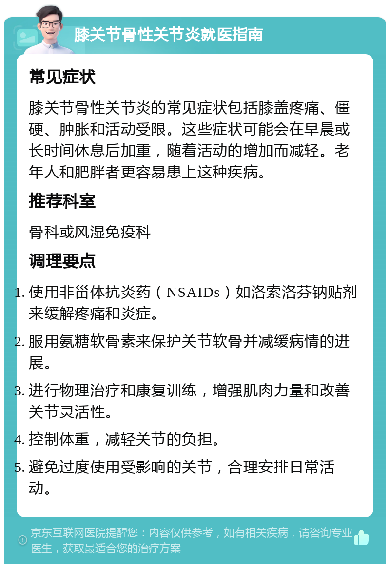 膝关节骨性关节炎就医指南 常见症状 膝关节骨性关节炎的常见症状包括膝盖疼痛、僵硬、肿胀和活动受限。这些症状可能会在早晨或长时间休息后加重，随着活动的增加而减轻。老年人和肥胖者更容易患上这种疾病。 推荐科室 骨科或风湿免疫科 调理要点 使用非甾体抗炎药（NSAIDs）如洛索洛芬钠贴剂来缓解疼痛和炎症。 服用氨糖软骨素来保护关节软骨并减缓病情的进展。 进行物理治疗和康复训练，增强肌肉力量和改善关节灵活性。 控制体重，减轻关节的负担。 避免过度使用受影响的关节，合理安排日常活动。