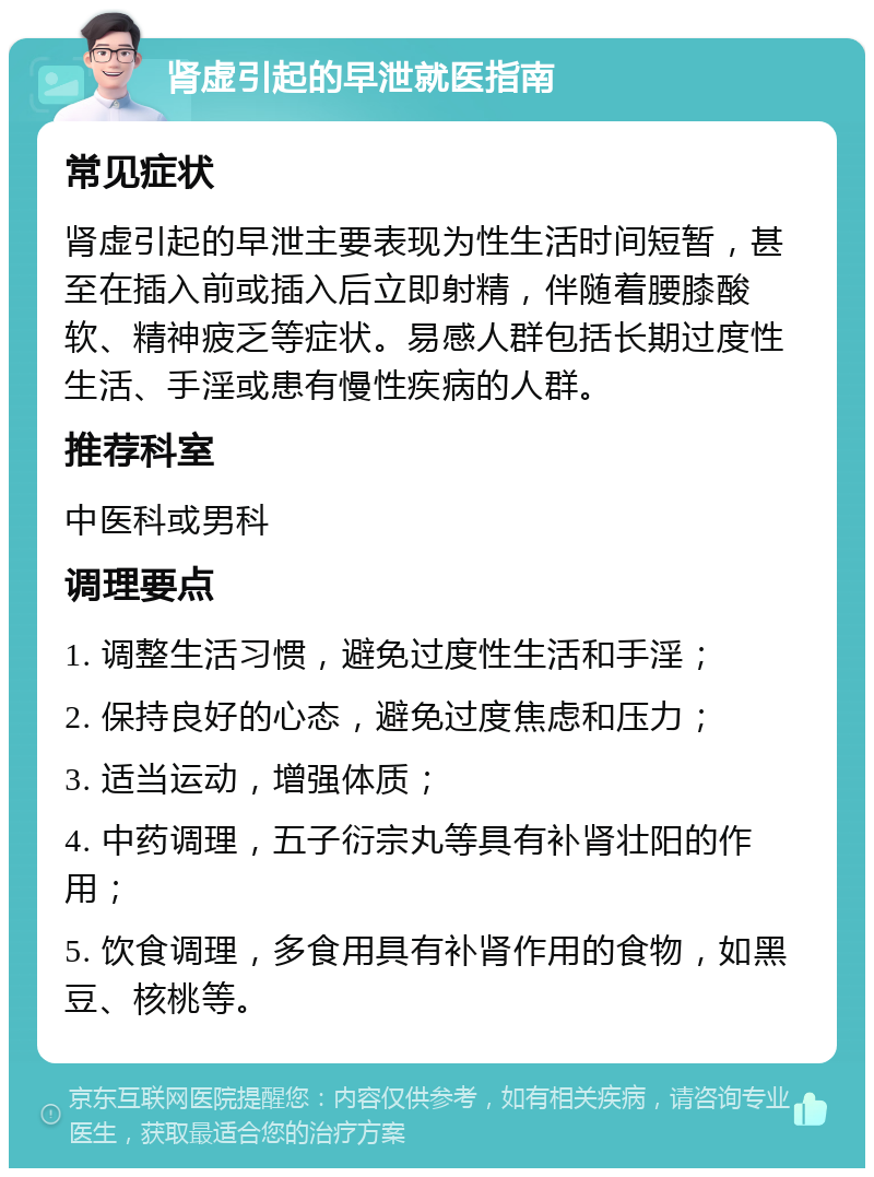 肾虚引起的早泄就医指南 常见症状 肾虚引起的早泄主要表现为性生活时间短暂，甚至在插入前或插入后立即射精，伴随着腰膝酸软、精神疲乏等症状。易感人群包括长期过度性生活、手淫或患有慢性疾病的人群。 推荐科室 中医科或男科 调理要点 1. 调整生活习惯，避免过度性生活和手淫； 2. 保持良好的心态，避免过度焦虑和压力； 3. 适当运动，增强体质； 4. 中药调理，五子衍宗丸等具有补肾壮阳的作用； 5. 饮食调理，多食用具有补肾作用的食物，如黑豆、核桃等。