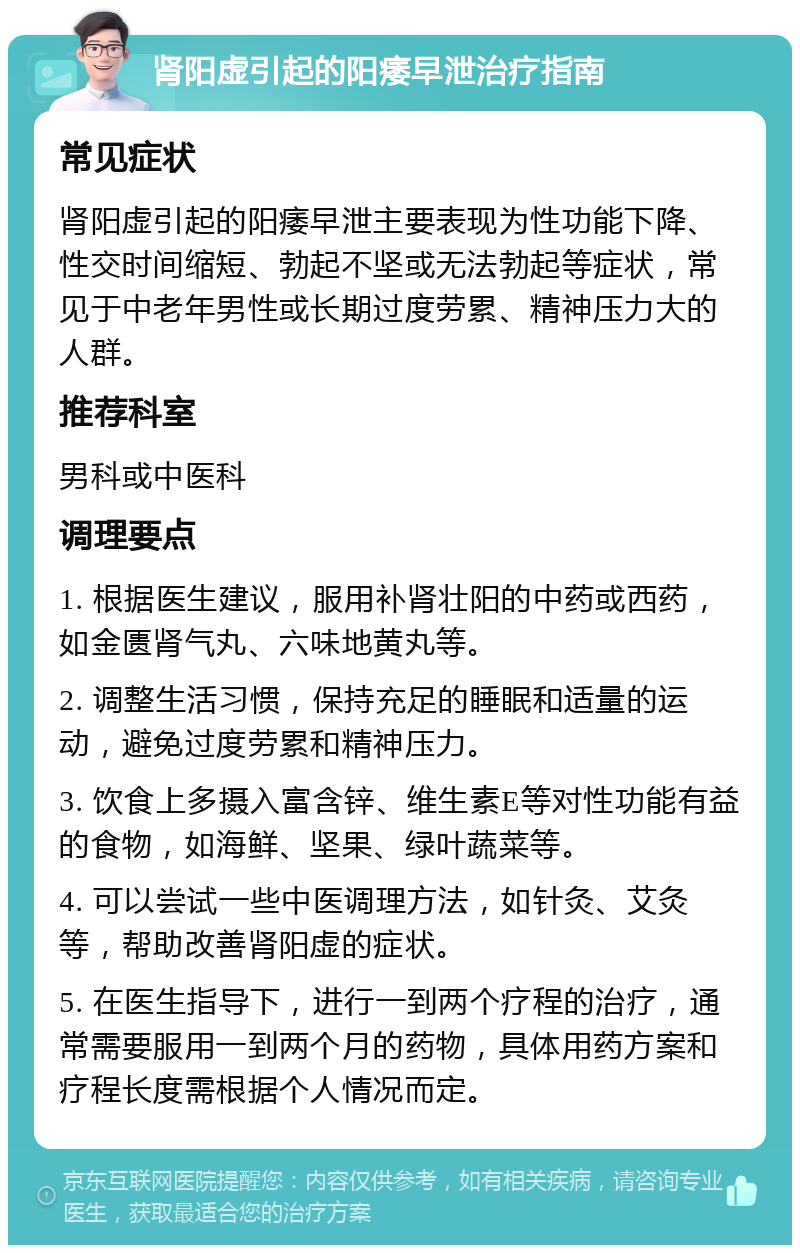 肾阳虚引起的阳痿早泄治疗指南 常见症状 肾阳虚引起的阳痿早泄主要表现为性功能下降、性交时间缩短、勃起不坚或无法勃起等症状，常见于中老年男性或长期过度劳累、精神压力大的人群。 推荐科室 男科或中医科 调理要点 1. 根据医生建议，服用补肾壮阳的中药或西药，如金匮肾气丸、六味地黄丸等。 2. 调整生活习惯，保持充足的睡眠和适量的运动，避免过度劳累和精神压力。 3. 饮食上多摄入富含锌、维生素E等对性功能有益的食物，如海鲜、坚果、绿叶蔬菜等。 4. 可以尝试一些中医调理方法，如针灸、艾灸等，帮助改善肾阳虚的症状。 5. 在医生指导下，进行一到两个疗程的治疗，通常需要服用一到两个月的药物，具体用药方案和疗程长度需根据个人情况而定。