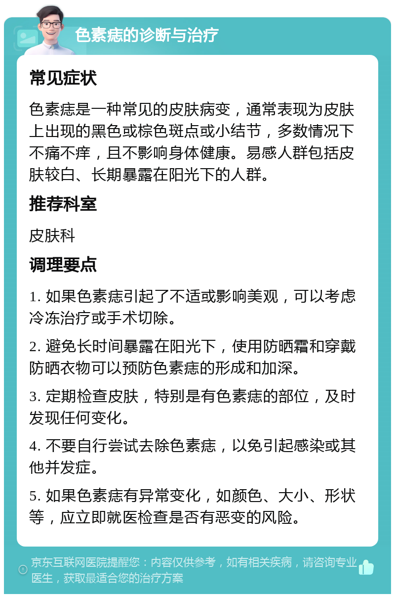 色素痣的诊断与治疗 常见症状 色素痣是一种常见的皮肤病变，通常表现为皮肤上出现的黑色或棕色斑点或小结节，多数情况下不痛不痒，且不影响身体健康。易感人群包括皮肤较白、长期暴露在阳光下的人群。 推荐科室 皮肤科 调理要点 1. 如果色素痣引起了不适或影响美观，可以考虑冷冻治疗或手术切除。 2. 避免长时间暴露在阳光下，使用防晒霜和穿戴防晒衣物可以预防色素痣的形成和加深。 3. 定期检查皮肤，特别是有色素痣的部位，及时发现任何变化。 4. 不要自行尝试去除色素痣，以免引起感染或其他并发症。 5. 如果色素痣有异常变化，如颜色、大小、形状等，应立即就医检查是否有恶变的风险。