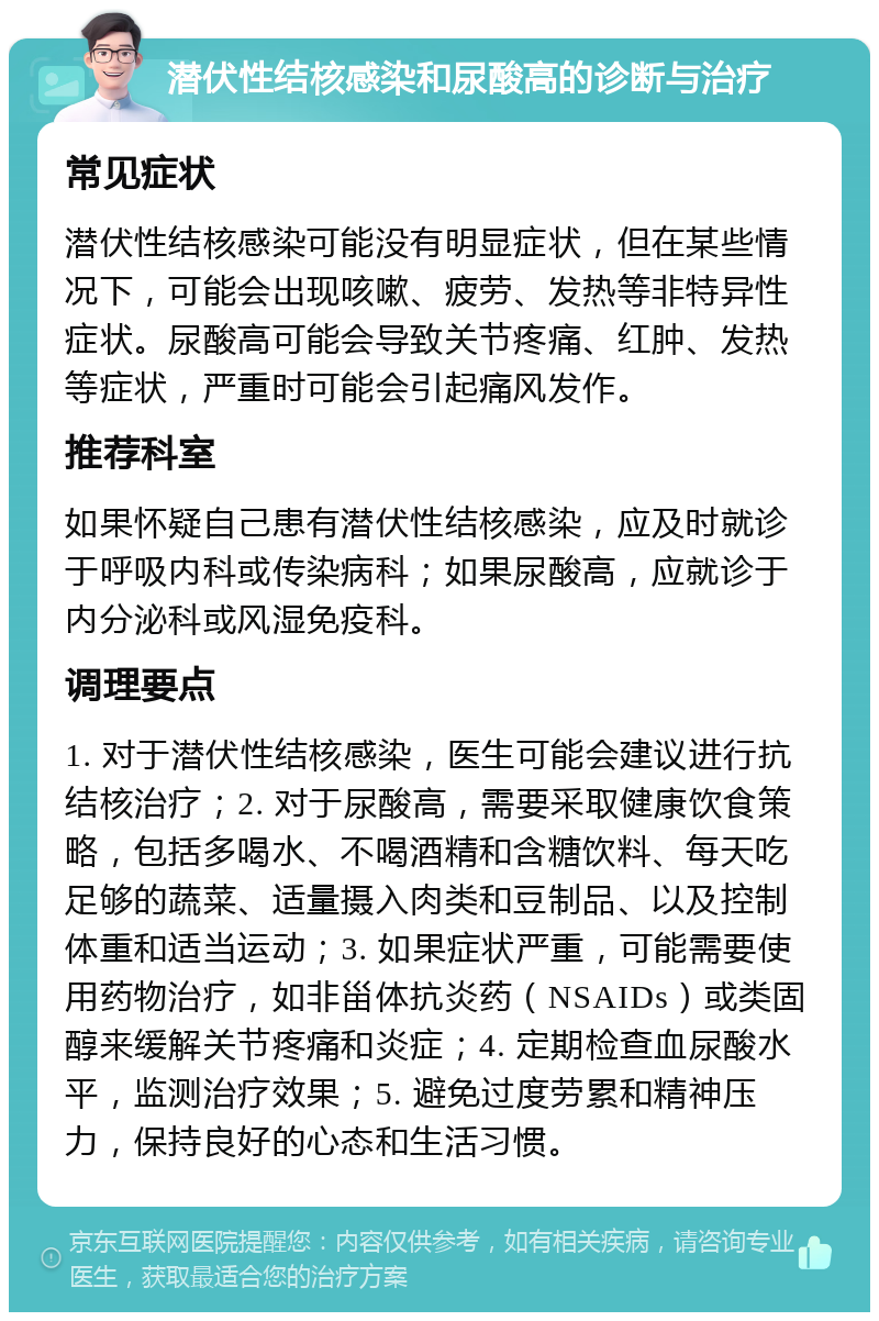 潜伏性结核感染和尿酸高的诊断与治疗 常见症状 潜伏性结核感染可能没有明显症状，但在某些情况下，可能会出现咳嗽、疲劳、发热等非特异性症状。尿酸高可能会导致关节疼痛、红肿、发热等症状，严重时可能会引起痛风发作。 推荐科室 如果怀疑自己患有潜伏性结核感染，应及时就诊于呼吸内科或传染病科；如果尿酸高，应就诊于内分泌科或风湿免疫科。 调理要点 1. 对于潜伏性结核感染，医生可能会建议进行抗结核治疗；2. 对于尿酸高，需要采取健康饮食策略，包括多喝水、不喝酒精和含糖饮料、每天吃足够的蔬菜、适量摄入肉类和豆制品、以及控制体重和适当运动；3. 如果症状严重，可能需要使用药物治疗，如非甾体抗炎药（NSAIDs）或类固醇来缓解关节疼痛和炎症；4. 定期检查血尿酸水平，监测治疗效果；5. 避免过度劳累和精神压力，保持良好的心态和生活习惯。