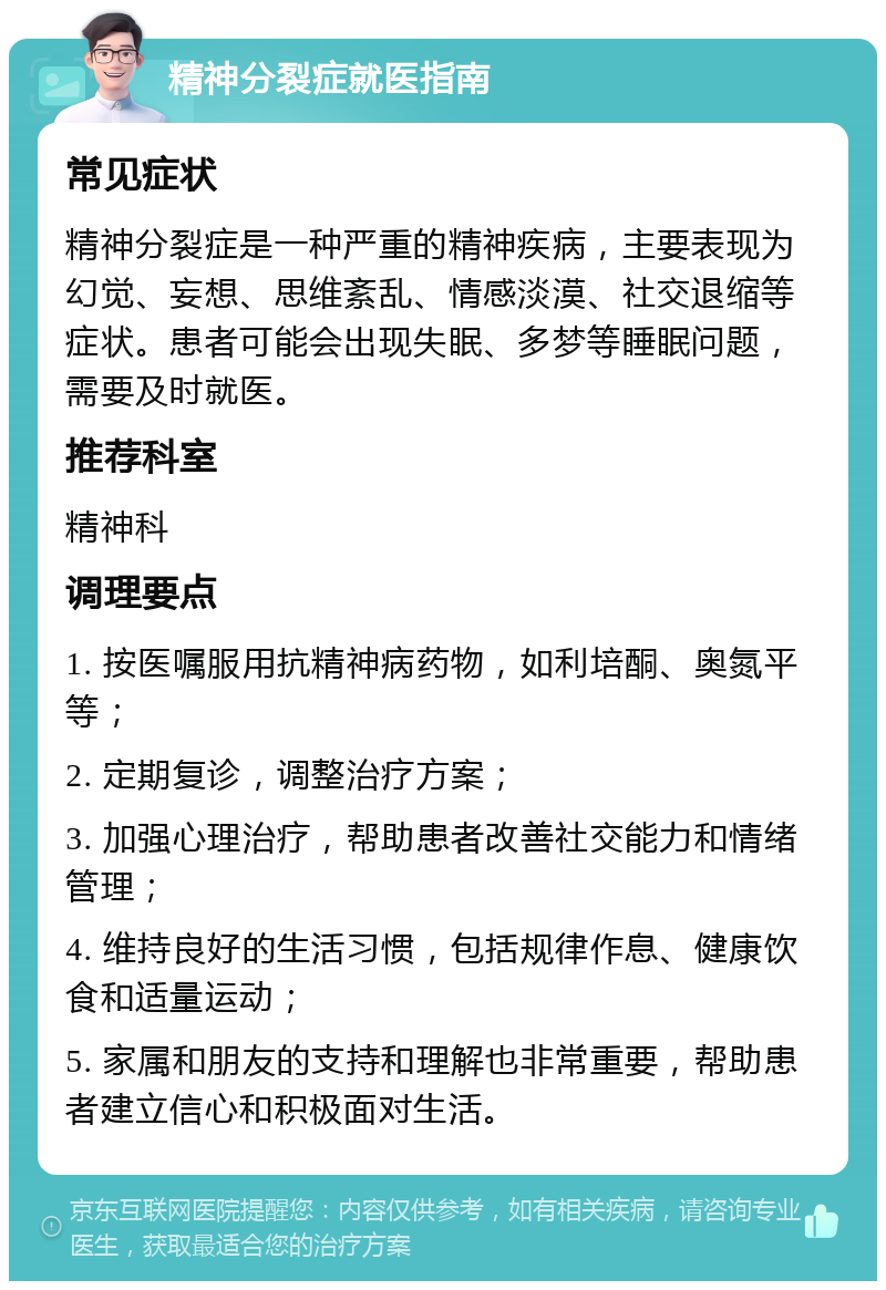 精神分裂症就医指南 常见症状 精神分裂症是一种严重的精神疾病，主要表现为幻觉、妄想、思维紊乱、情感淡漠、社交退缩等症状。患者可能会出现失眠、多梦等睡眠问题，需要及时就医。 推荐科室 精神科 调理要点 1. 按医嘱服用抗精神病药物，如利培酮、奥氮平等； 2. 定期复诊，调整治疗方案； 3. 加强心理治疗，帮助患者改善社交能力和情绪管理； 4. 维持良好的生活习惯，包括规律作息、健康饮食和适量运动； 5. 家属和朋友的支持和理解也非常重要，帮助患者建立信心和积极面对生活。