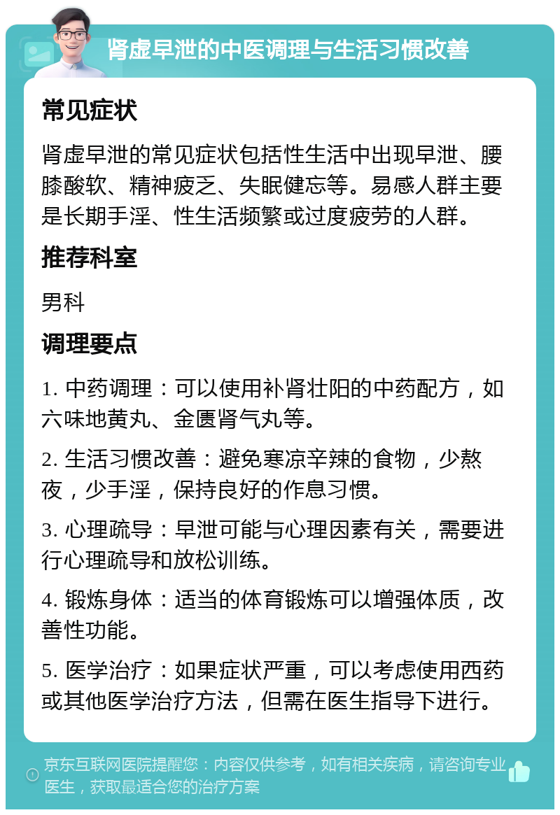 肾虚早泄的中医调理与生活习惯改善 常见症状 肾虚早泄的常见症状包括性生活中出现早泄、腰膝酸软、精神疲乏、失眠健忘等。易感人群主要是长期手淫、性生活频繁或过度疲劳的人群。 推荐科室 男科 调理要点 1. 中药调理：可以使用补肾壮阳的中药配方，如六味地黄丸、金匮肾气丸等。 2. 生活习惯改善：避免寒凉辛辣的食物，少熬夜，少手淫，保持良好的作息习惯。 3. 心理疏导：早泄可能与心理因素有关，需要进行心理疏导和放松训练。 4. 锻炼身体：适当的体育锻炼可以增强体质，改善性功能。 5. 医学治疗：如果症状严重，可以考虑使用西药或其他医学治疗方法，但需在医生指导下进行。