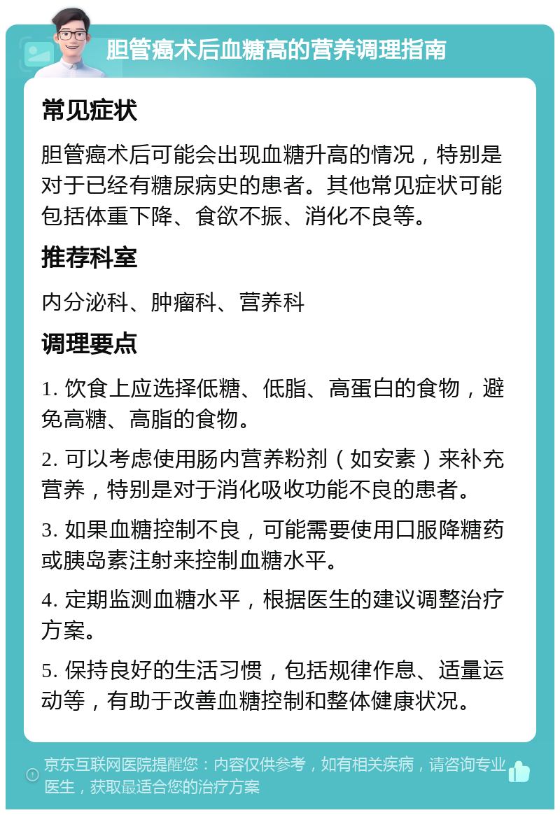 胆管癌术后血糖高的营养调理指南 常见症状 胆管癌术后可能会出现血糖升高的情况，特别是对于已经有糖尿病史的患者。其他常见症状可能包括体重下降、食欲不振、消化不良等。 推荐科室 内分泌科、肿瘤科、营养科 调理要点 1. 饮食上应选择低糖、低脂、高蛋白的食物，避免高糖、高脂的食物。 2. 可以考虑使用肠内营养粉剂（如安素）来补充营养，特别是对于消化吸收功能不良的患者。 3. 如果血糖控制不良，可能需要使用口服降糖药或胰岛素注射来控制血糖水平。 4. 定期监测血糖水平，根据医生的建议调整治疗方案。 5. 保持良好的生活习惯，包括规律作息、适量运动等，有助于改善血糖控制和整体健康状况。