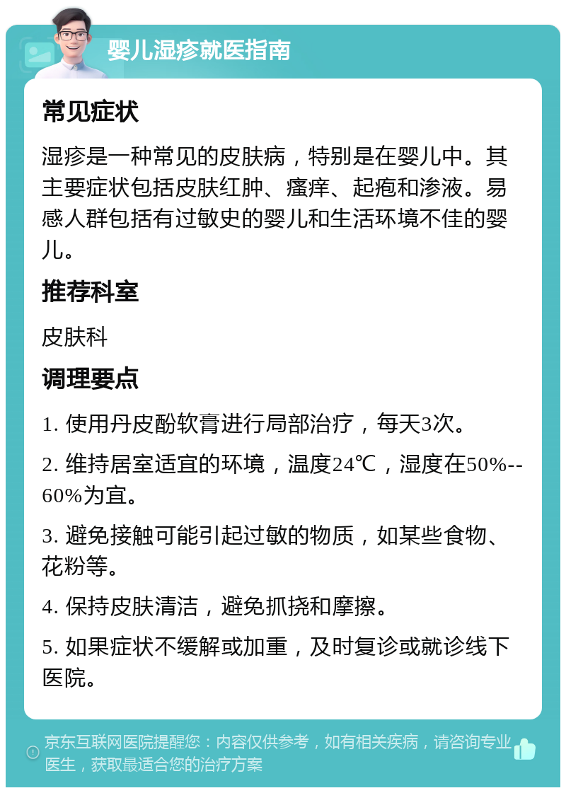 婴儿湿疹就医指南 常见症状 湿疹是一种常见的皮肤病，特别是在婴儿中。其主要症状包括皮肤红肿、瘙痒、起疱和渗液。易感人群包括有过敏史的婴儿和生活环境不佳的婴儿。 推荐科室 皮肤科 调理要点 1. 使用丹皮酚软膏进行局部治疗，每天3次。 2. 维持居室适宜的环境，温度24℃，湿度在50%--60%为宜。 3. 避免接触可能引起过敏的物质，如某些食物、花粉等。 4. 保持皮肤清洁，避免抓挠和摩擦。 5. 如果症状不缓解或加重，及时复诊或就诊线下医院。