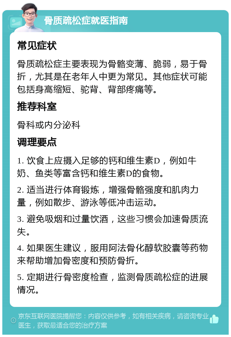 骨质疏松症就医指南 常见症状 骨质疏松症主要表现为骨骼变薄、脆弱，易于骨折，尤其是在老年人中更为常见。其他症状可能包括身高缩短、驼背、背部疼痛等。 推荐科室 骨科或内分泌科 调理要点 1. 饮食上应摄入足够的钙和维生素D，例如牛奶、鱼类等富含钙和维生素D的食物。 2. 适当进行体育锻炼，增强骨骼强度和肌肉力量，例如散步、游泳等低冲击运动。 3. 避免吸烟和过量饮酒，这些习惯会加速骨质流失。 4. 如果医生建议，服用阿法骨化醇软胶囊等药物来帮助增加骨密度和预防骨折。 5. 定期进行骨密度检查，监测骨质疏松症的进展情况。