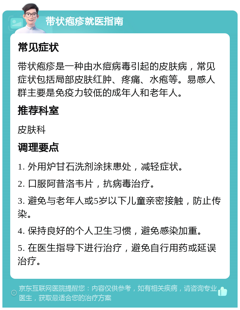 带状疱疹就医指南 常见症状 带状疱疹是一种由水痘病毒引起的皮肤病，常见症状包括局部皮肤红肿、疼痛、水疱等。易感人群主要是免疫力较低的成年人和老年人。 推荐科室 皮肤科 调理要点 1. 外用炉甘石洗剂涂抹患处，减轻症状。 2. 口服阿昔洛韦片，抗病毒治疗。 3. 避免与老年人或5岁以下儿童亲密接触，防止传染。 4. 保持良好的个人卫生习惯，避免感染加重。 5. 在医生指导下进行治疗，避免自行用药或延误治疗。