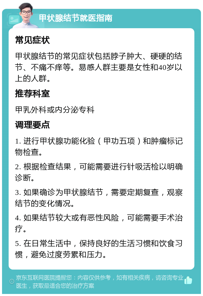 甲状腺结节就医指南 常见症状 甲状腺结节的常见症状包括脖子肿大、硬硬的结节、不痛不痒等。易感人群主要是女性和40岁以上的人群。 推荐科室 甲乳外科或内分泌专科 调理要点 1. 进行甲状腺功能化验（甲功五项）和肿瘤标记物检查。 2. 根据检查结果，可能需要进行针吸活检以明确诊断。 3. 如果确诊为甲状腺结节，需要定期复查，观察结节的变化情况。 4. 如果结节较大或有恶性风险，可能需要手术治疗。 5. 在日常生活中，保持良好的生活习惯和饮食习惯，避免过度劳累和压力。