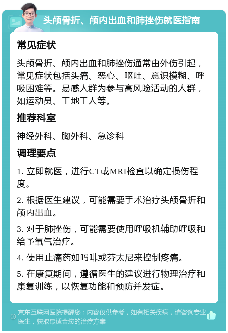 头颅骨折、颅内出血和肺挫伤就医指南 常见症状 头颅骨折、颅内出血和肺挫伤通常由外伤引起，常见症状包括头痛、恶心、呕吐、意识模糊、呼吸困难等。易感人群为参与高风险活动的人群，如运动员、工地工人等。 推荐科室 神经外科、胸外科、急诊科 调理要点 1. 立即就医，进行CT或MRI检查以确定损伤程度。 2. 根据医生建议，可能需要手术治疗头颅骨折和颅内出血。 3. 对于肺挫伤，可能需要使用呼吸机辅助呼吸和给予氧气治疗。 4. 使用止痛药如吗啡或芬太尼来控制疼痛。 5. 在康复期间，遵循医生的建议进行物理治疗和康复训练，以恢复功能和预防并发症。