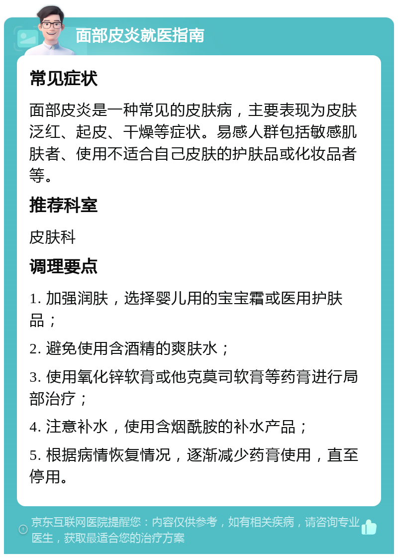 面部皮炎就医指南 常见症状 面部皮炎是一种常见的皮肤病，主要表现为皮肤泛红、起皮、干燥等症状。易感人群包括敏感肌肤者、使用不适合自己皮肤的护肤品或化妆品者等。 推荐科室 皮肤科 调理要点 1. 加强润肤，选择婴儿用的宝宝霜或医用护肤品； 2. 避免使用含酒精的爽肤水； 3. 使用氧化锌软膏或他克莫司软膏等药膏进行局部治疗； 4. 注意补水，使用含烟酰胺的补水产品； 5. 根据病情恢复情况，逐渐减少药膏使用，直至停用。