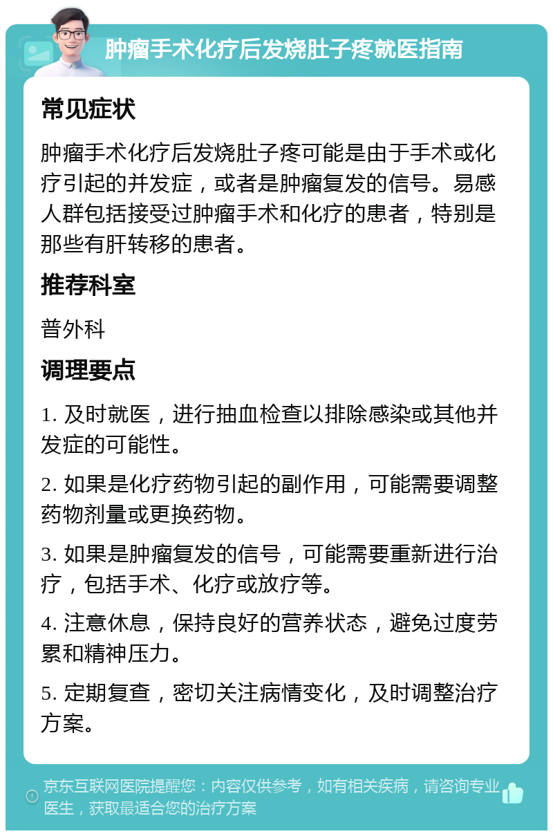 肿瘤手术化疗后发烧肚子疼就医指南 常见症状 肿瘤手术化疗后发烧肚子疼可能是由于手术或化疗引起的并发症，或者是肿瘤复发的信号。易感人群包括接受过肿瘤手术和化疗的患者，特别是那些有肝转移的患者。 推荐科室 普外科 调理要点 1. 及时就医，进行抽血检查以排除感染或其他并发症的可能性。 2. 如果是化疗药物引起的副作用，可能需要调整药物剂量或更换药物。 3. 如果是肿瘤复发的信号，可能需要重新进行治疗，包括手术、化疗或放疗等。 4. 注意休息，保持良好的营养状态，避免过度劳累和精神压力。 5. 定期复查，密切关注病情变化，及时调整治疗方案。