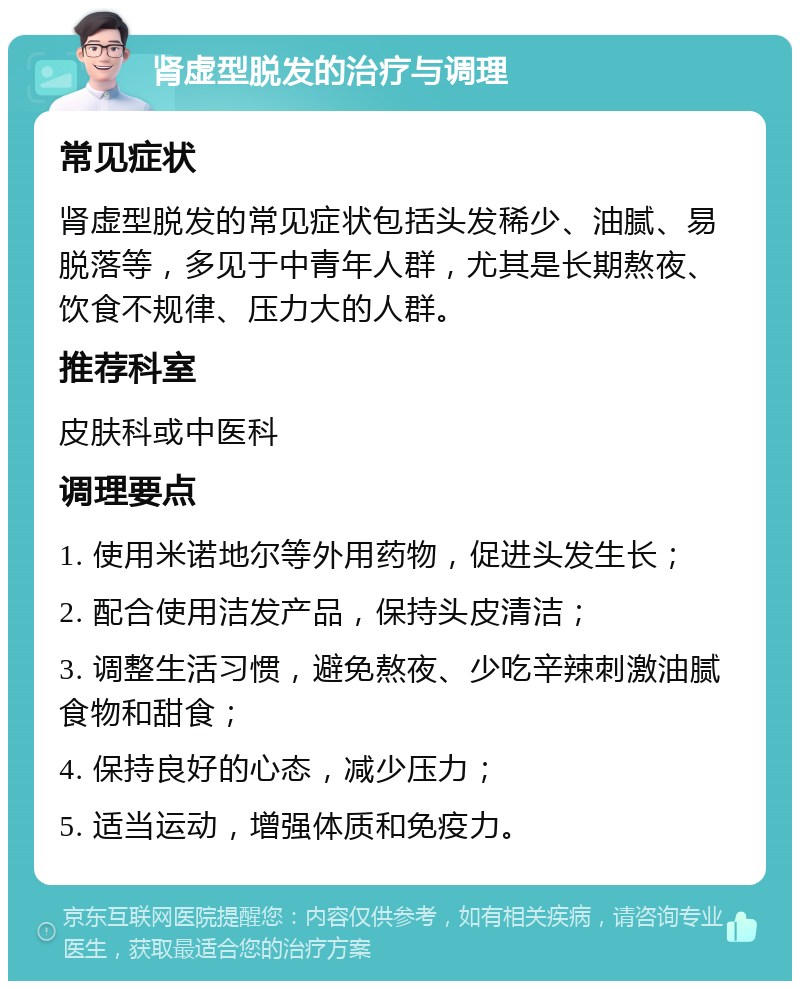 肾虚型脱发的治疗与调理 常见症状 肾虚型脱发的常见症状包括头发稀少、油腻、易脱落等，多见于中青年人群，尤其是长期熬夜、饮食不规律、压力大的人群。 推荐科室 皮肤科或中医科 调理要点 1. 使用米诺地尔等外用药物，促进头发生长； 2. 配合使用洁发产品，保持头皮清洁； 3. 调整生活习惯，避免熬夜、少吃辛辣刺激油腻食物和甜食； 4. 保持良好的心态，减少压力； 5. 适当运动，增强体质和免疫力。