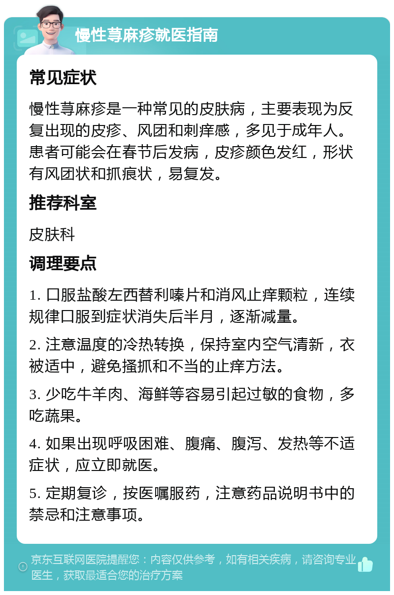 慢性荨麻疹就医指南 常见症状 慢性荨麻疹是一种常见的皮肤病，主要表现为反复出现的皮疹、风团和刺痒感，多见于成年人。患者可能会在春节后发病，皮疹颜色发红，形状有风团状和抓痕状，易复发。 推荐科室 皮肤科 调理要点 1. 口服盐酸左西替利嗪片和消风止痒颗粒，连续规律口服到症状消失后半月，逐渐减量。 2. 注意温度的冷热转换，保持室内空气清新，衣被适中，避免搔抓和不当的止痒方法。 3. 少吃牛羊肉、海鲜等容易引起过敏的食物，多吃蔬果。 4. 如果出现呼吸困难、腹痛、腹泻、发热等不适症状，应立即就医。 5. 定期复诊，按医嘱服药，注意药品说明书中的禁忌和注意事项。