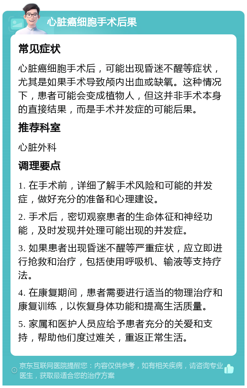 心脏癌细胞手术后果 常见症状 心脏癌细胞手术后，可能出现昏迷不醒等症状，尤其是如果手术导致颅内出血或缺氧。这种情况下，患者可能会变成植物人，但这并非手术本身的直接结果，而是手术并发症的可能后果。 推荐科室 心脏外科 调理要点 1. 在手术前，详细了解手术风险和可能的并发症，做好充分的准备和心理建设。 2. 手术后，密切观察患者的生命体征和神经功能，及时发现并处理可能出现的并发症。 3. 如果患者出现昏迷不醒等严重症状，应立即进行抢救和治疗，包括使用呼吸机、输液等支持疗法。 4. 在康复期间，患者需要进行适当的物理治疗和康复训练，以恢复身体功能和提高生活质量。 5. 家属和医护人员应给予患者充分的关爱和支持，帮助他们度过难关，重返正常生活。