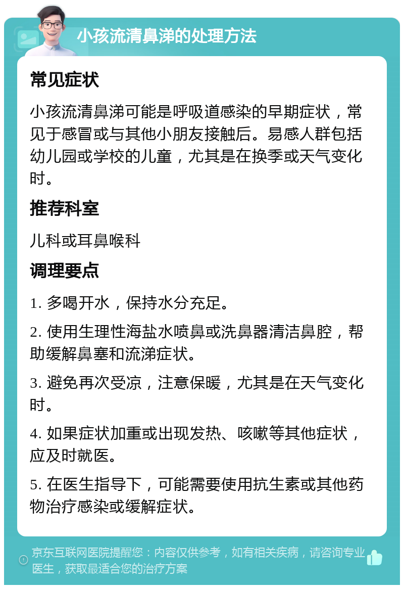 小孩流清鼻涕的处理方法 常见症状 小孩流清鼻涕可能是呼吸道感染的早期症状，常见于感冒或与其他小朋友接触后。易感人群包括幼儿园或学校的儿童，尤其是在换季或天气变化时。 推荐科室 儿科或耳鼻喉科 调理要点 1. 多喝开水，保持水分充足。 2. 使用生理性海盐水喷鼻或洗鼻器清洁鼻腔，帮助缓解鼻塞和流涕症状。 3. 避免再次受凉，注意保暖，尤其是在天气变化时。 4. 如果症状加重或出现发热、咳嗽等其他症状，应及时就医。 5. 在医生指导下，可能需要使用抗生素或其他药物治疗感染或缓解症状。