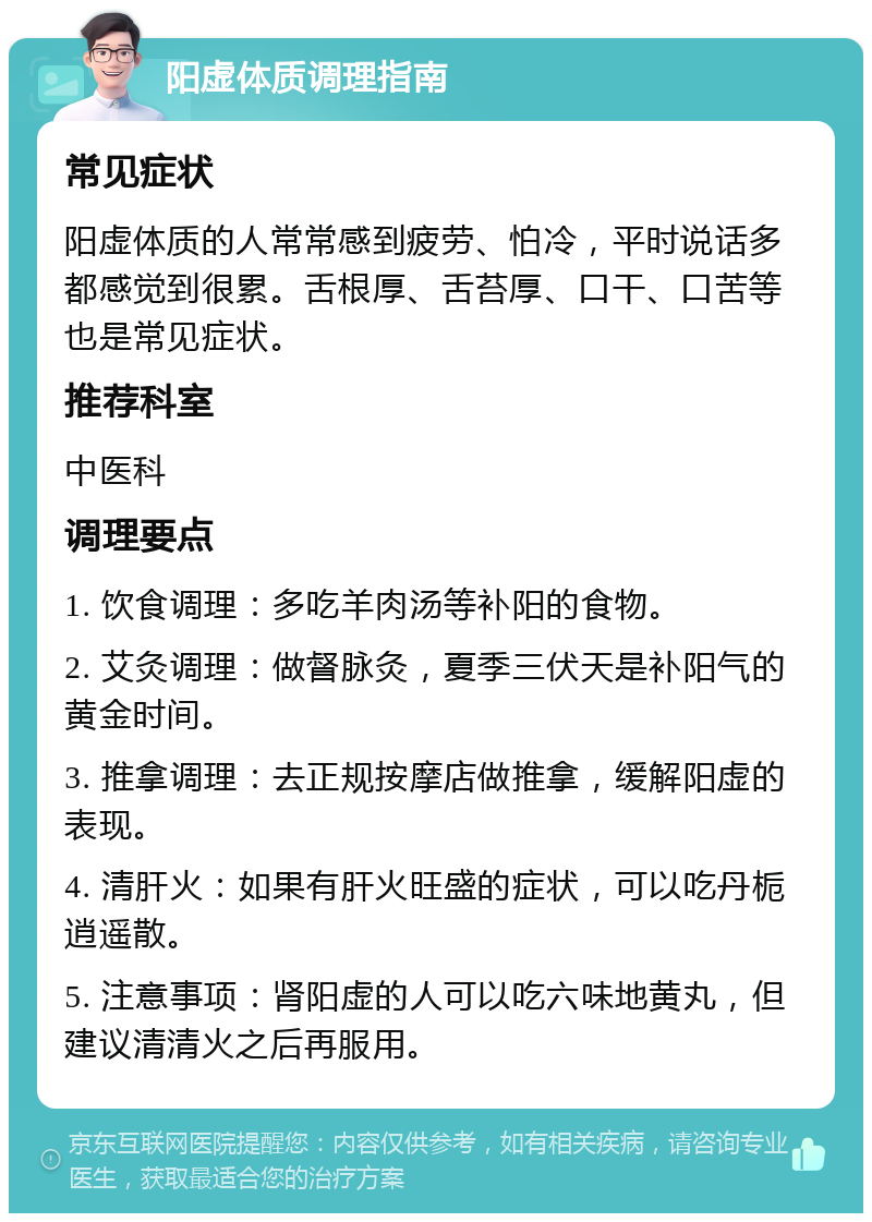 阳虚体质调理指南 常见症状 阳虚体质的人常常感到疲劳、怕冷，平时说话多都感觉到很累。舌根厚、舌苔厚、口干、口苦等也是常见症状。 推荐科室 中医科 调理要点 1. 饮食调理：多吃羊肉汤等补阳的食物。 2. 艾灸调理：做督脉灸，夏季三伏天是补阳气的黄金时间。 3. 推拿调理：去正规按摩店做推拿，缓解阳虚的表现。 4. 清肝火：如果有肝火旺盛的症状，可以吃丹栀逍遥散。 5. 注意事项：肾阳虚的人可以吃六味地黄丸，但建议清清火之后再服用。