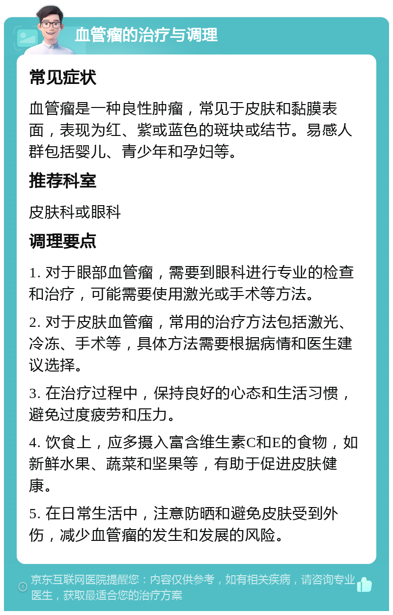 血管瘤的治疗与调理 常见症状 血管瘤是一种良性肿瘤，常见于皮肤和黏膜表面，表现为红、紫或蓝色的斑块或结节。易感人群包括婴儿、青少年和孕妇等。 推荐科室 皮肤科或眼科 调理要点 1. 对于眼部血管瘤，需要到眼科进行专业的检查和治疗，可能需要使用激光或手术等方法。 2. 对于皮肤血管瘤，常用的治疗方法包括激光、冷冻、手术等，具体方法需要根据病情和医生建议选择。 3. 在治疗过程中，保持良好的心态和生活习惯，避免过度疲劳和压力。 4. 饮食上，应多摄入富含维生素C和E的食物，如新鲜水果、蔬菜和坚果等，有助于促进皮肤健康。 5. 在日常生活中，注意防晒和避免皮肤受到外伤，减少血管瘤的发生和发展的风险。