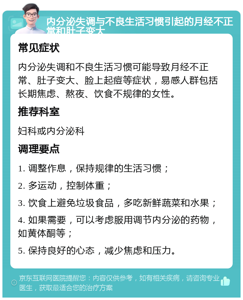 内分泌失调与不良生活习惯引起的月经不正常和肚子变大 常见症状 内分泌失调和不良生活习惯可能导致月经不正常、肚子变大、脸上起痘等症状，易感人群包括长期焦虑、熬夜、饮食不规律的女性。 推荐科室 妇科或内分泌科 调理要点 1. 调整作息，保持规律的生活习惯； 2. 多运动，控制体重； 3. 饮食上避免垃圾食品，多吃新鲜蔬菜和水果； 4. 如果需要，可以考虑服用调节内分泌的药物，如黄体酮等； 5. 保持良好的心态，减少焦虑和压力。