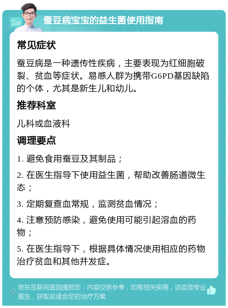 蚕豆病宝宝的益生菌使用指南 常见症状 蚕豆病是一种遗传性疾病，主要表现为红细胞破裂、贫血等症状。易感人群为携带G6PD基因缺陷的个体，尤其是新生儿和幼儿。 推荐科室 儿科或血液科 调理要点 1. 避免食用蚕豆及其制品； 2. 在医生指导下使用益生菌，帮助改善肠道微生态； 3. 定期复查血常规，监测贫血情况； 4. 注意预防感染，避免使用可能引起溶血的药物； 5. 在医生指导下，根据具体情况使用相应的药物治疗贫血和其他并发症。