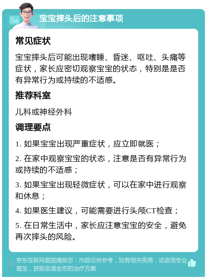 宝宝摔头后的注意事项 常见症状 宝宝摔头后可能出现嗜睡、昏迷、呕吐、头痛等症状，家长应密切观察宝宝的状态，特别是是否有异常行为或持续的不适感。 推荐科室 儿科或神经外科 调理要点 1. 如果宝宝出现严重症状，应立即就医； 2. 在家中观察宝宝的状态，注意是否有异常行为或持续的不适感； 3. 如果宝宝出现轻微症状，可以在家中进行观察和休息； 4. 如果医生建议，可能需要进行头颅CT检查； 5. 在日常生活中，家长应注意宝宝的安全，避免再次摔头的风险。