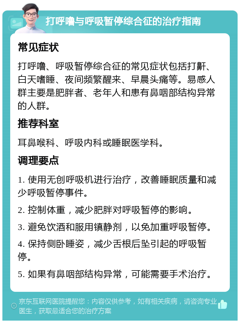 打呼噜与呼吸暂停综合征的治疗指南 常见症状 打呼噜、呼吸暂停综合征的常见症状包括打鼾、白天嗜睡、夜间频繁醒来、早晨头痛等。易感人群主要是肥胖者、老年人和患有鼻咽部结构异常的人群。 推荐科室 耳鼻喉科、呼吸内科或睡眠医学科。 调理要点 1. 使用无创呼吸机进行治疗，改善睡眠质量和减少呼吸暂停事件。 2. 控制体重，减少肥胖对呼吸暂停的影响。 3. 避免饮酒和服用镇静剂，以免加重呼吸暂停。 4. 保持侧卧睡姿，减少舌根后坠引起的呼吸暂停。 5. 如果有鼻咽部结构异常，可能需要手术治疗。