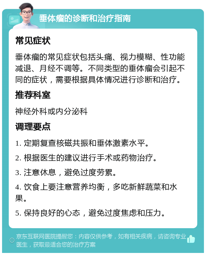 垂体瘤的诊断和治疗指南 常见症状 垂体瘤的常见症状包括头痛、视力模糊、性功能减退、月经不调等。不同类型的垂体瘤会引起不同的症状，需要根据具体情况进行诊断和治疗。 推荐科室 神经外科或内分泌科 调理要点 1. 定期复查核磁共振和垂体激素水平。 2. 根据医生的建议进行手术或药物治疗。 3. 注意休息，避免过度劳累。 4. 饮食上要注意营养均衡，多吃新鲜蔬菜和水果。 5. 保持良好的心态，避免过度焦虑和压力。