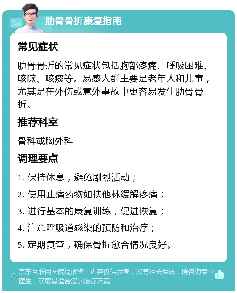 肋骨骨折康复指南 常见症状 肋骨骨折的常见症状包括胸部疼痛、呼吸困难、咳嗽、咳痰等。易感人群主要是老年人和儿童，尤其是在外伤或意外事故中更容易发生肋骨骨折。 推荐科室 骨科或胸外科 调理要点 1. 保持休息，避免剧烈活动； 2. 使用止痛药物如扶他林缓解疼痛； 3. 进行基本的康复训练，促进恢复； 4. 注意呼吸道感染的预防和治疗； 5. 定期复查，确保骨折愈合情况良好。