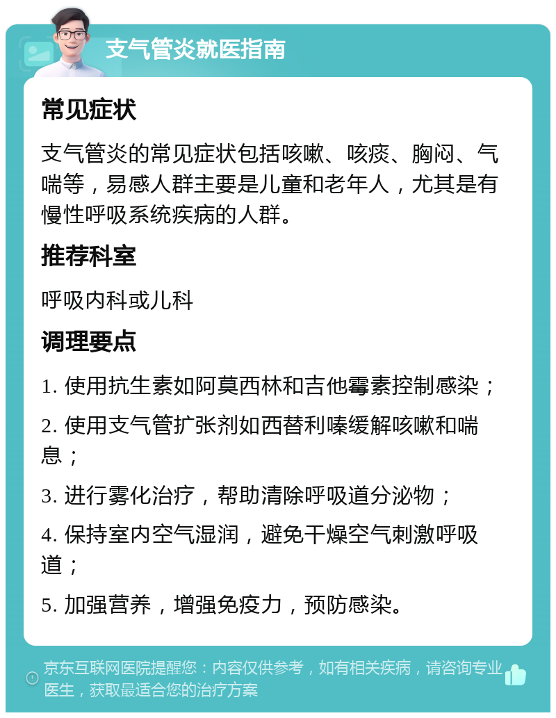 支气管炎就医指南 常见症状 支气管炎的常见症状包括咳嗽、咳痰、胸闷、气喘等，易感人群主要是儿童和老年人，尤其是有慢性呼吸系统疾病的人群。 推荐科室 呼吸内科或儿科 调理要点 1. 使用抗生素如阿莫西林和吉他霉素控制感染； 2. 使用支气管扩张剂如西替利嗪缓解咳嗽和喘息； 3. 进行雾化治疗，帮助清除呼吸道分泌物； 4. 保持室内空气湿润，避免干燥空气刺激呼吸道； 5. 加强营养，增强免疫力，预防感染。