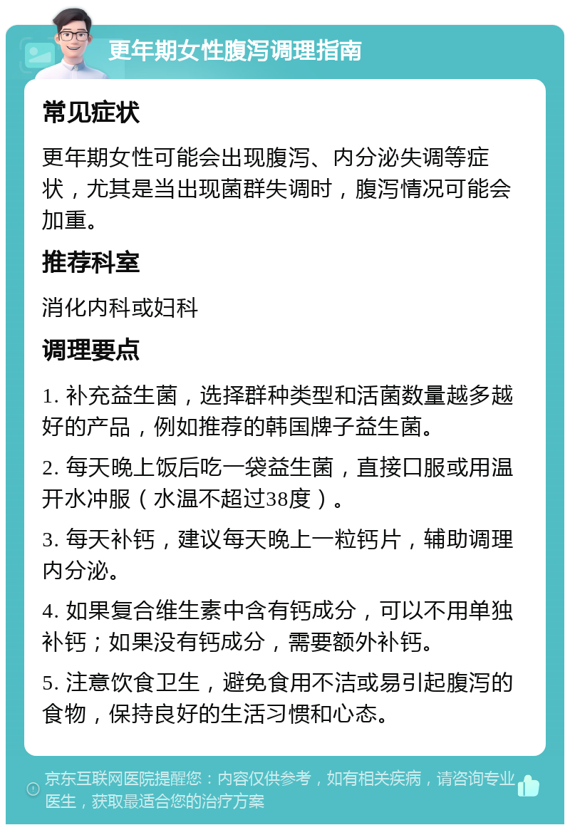 更年期女性腹泻调理指南 常见症状 更年期女性可能会出现腹泻、内分泌失调等症状，尤其是当出现菌群失调时，腹泻情况可能会加重。 推荐科室 消化内科或妇科 调理要点 1. 补充益生菌，选择群种类型和活菌数量越多越好的产品，例如推荐的韩国牌子益生菌。 2. 每天晚上饭后吃一袋益生菌，直接口服或用温开水冲服（水温不超过38度）。 3. 每天补钙，建议每天晚上一粒钙片，辅助调理内分泌。 4. 如果复合维生素中含有钙成分，可以不用单独补钙；如果没有钙成分，需要额外补钙。 5. 注意饮食卫生，避免食用不洁或易引起腹泻的食物，保持良好的生活习惯和心态。