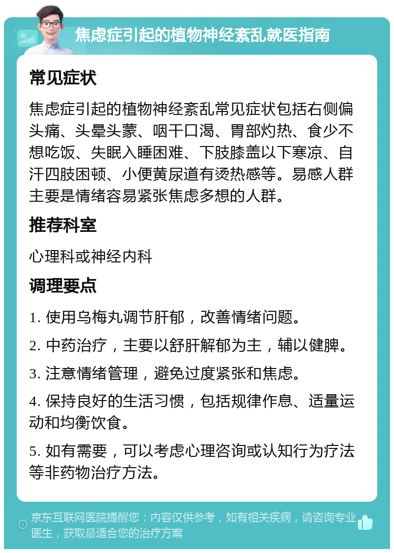 焦虑症引起的植物神经紊乱就医指南 常见症状 焦虑症引起的植物神经紊乱常见症状包括右侧偏头痛、头晕头蒙、咽干口渴、胃部灼热、食少不想吃饭、失眠入睡困难、下肢膝盖以下寒凉、自汗四肢困顿、小便黄尿道有烫热感等。易感人群主要是情绪容易紧张焦虑多想的人群。 推荐科室 心理科或神经内科 调理要点 1. 使用乌梅丸调节肝郁，改善情绪问题。 2. 中药治疗，主要以舒肝解郁为主，辅以健脾。 3. 注意情绪管理，避免过度紧张和焦虑。 4. 保持良好的生活习惯，包括规律作息、适量运动和均衡饮食。 5. 如有需要，可以考虑心理咨询或认知行为疗法等非药物治疗方法。