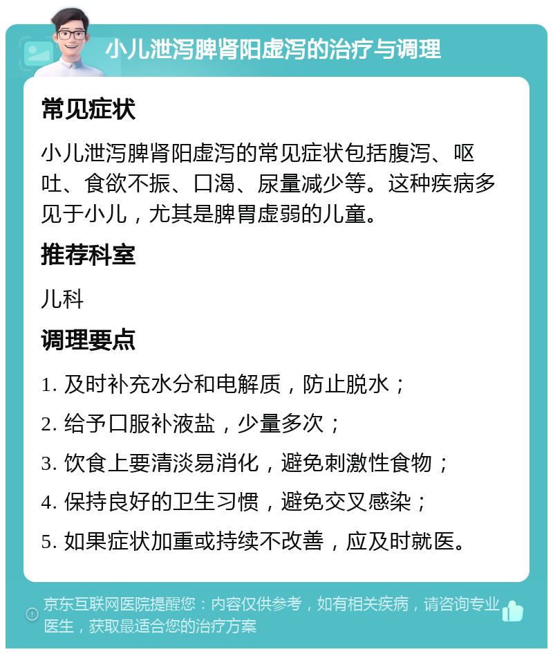 小儿泄泻脾肾阳虚泻的治疗与调理 常见症状 小儿泄泻脾肾阳虚泻的常见症状包括腹泻、呕吐、食欲不振、口渴、尿量减少等。这种疾病多见于小儿，尤其是脾胃虚弱的儿童。 推荐科室 儿科 调理要点 1. 及时补充水分和电解质，防止脱水； 2. 给予口服补液盐，少量多次； 3. 饮食上要清淡易消化，避免刺激性食物； 4. 保持良好的卫生习惯，避免交叉感染； 5. 如果症状加重或持续不改善，应及时就医。