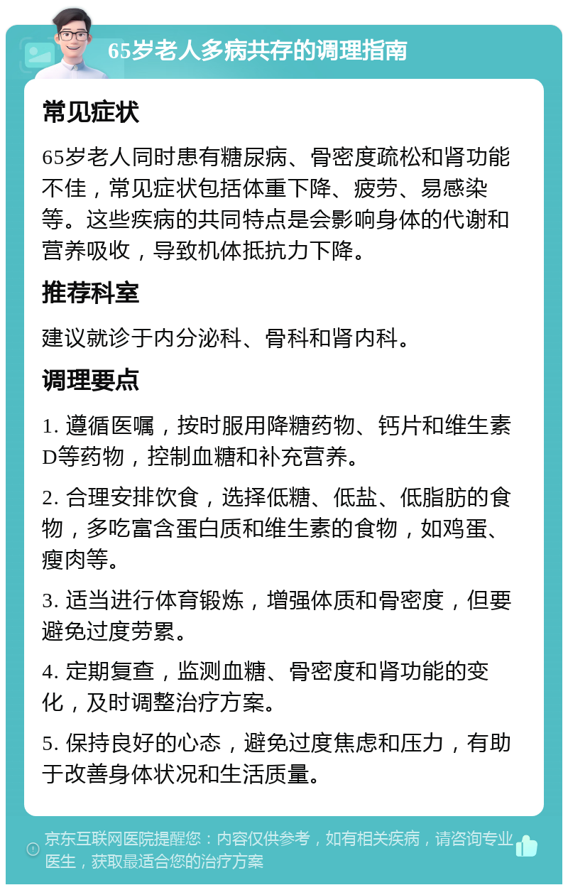 65岁老人多病共存的调理指南 常见症状 65岁老人同时患有糖尿病、骨密度疏松和肾功能不佳，常见症状包括体重下降、疲劳、易感染等。这些疾病的共同特点是会影响身体的代谢和营养吸收，导致机体抵抗力下降。 推荐科室 建议就诊于内分泌科、骨科和肾内科。 调理要点 1. 遵循医嘱，按时服用降糖药物、钙片和维生素D等药物，控制血糖和补充营养。 2. 合理安排饮食，选择低糖、低盐、低脂肪的食物，多吃富含蛋白质和维生素的食物，如鸡蛋、瘦肉等。 3. 适当进行体育锻炼，增强体质和骨密度，但要避免过度劳累。 4. 定期复查，监测血糖、骨密度和肾功能的变化，及时调整治疗方案。 5. 保持良好的心态，避免过度焦虑和压力，有助于改善身体状况和生活质量。